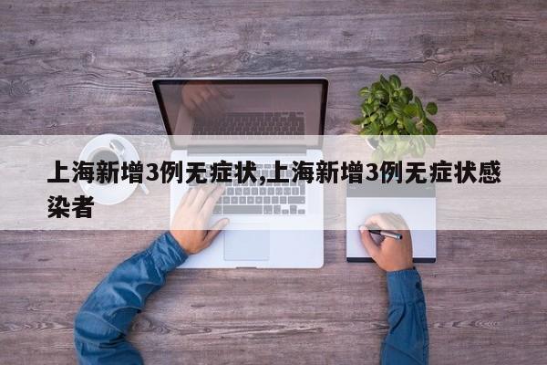 上海新增3例无症状,上海新增3例无症状感染者
