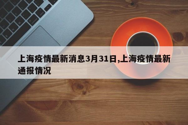 上海疫情最新消息3月31日,上海疫情最新通报情况