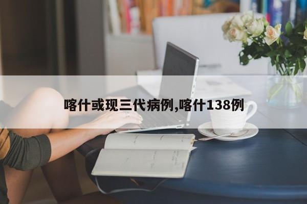 喀什或现三代病例,喀什138例