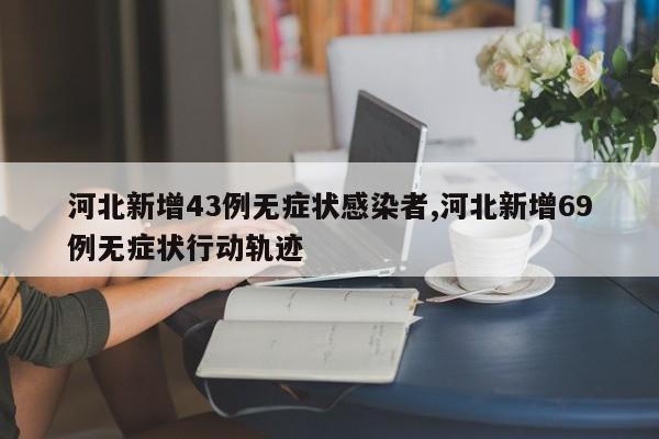 河北新增43例无症状感染者,河北新增69例无症状行动轨迹