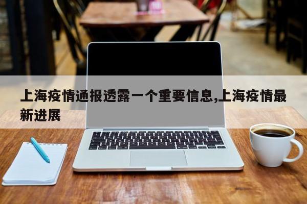 上海疫情通报透露一个重要信息,上海疫情最新进展