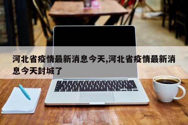 河北省疫情最新消息今天,河北省疫情最新消息今天封城了